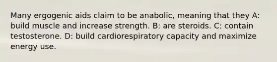 Many ergogenic aids claim to be anabolic, meaning that they A: build muscle and increase strength. B: are steroids. C: contain testosterone. D: build cardiorespiratory capacity and maximize energy use.