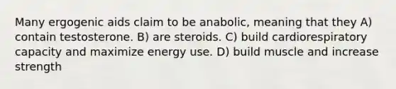 Many ergogenic aids claim to be anabolic, meaning that they A) contain testosterone. B) are steroids. C) build cardiorespiratory capacity and maximize energy use. D) build muscle and increase strength