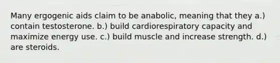 Many ergogenic aids claim to be anabolic, meaning that they a.) contain testosterone. b.) build cardiorespiratory capacity and maximize energy use. c.) build muscle and increase strength. d.) are steroids.