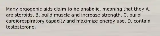 Many ergogenic aids claim to be anabolic, meaning that they A. are steroids. B. build muscle and increase strength. C. build cardiorespiratory capacity and maximize energy use. D. contain testosterone.