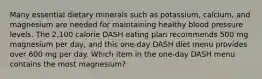 Many essential dietary minerals such as potassium, calcium, and magnesium are needed for maintaining healthy blood pressure levels. The 2,100 calorie DASH eating plan recommends 500 mg magnesium per day, and this one-day DASH diet menu provides over 600 mg per day. Which item in the one-day DASH menu contains the most magnesium?