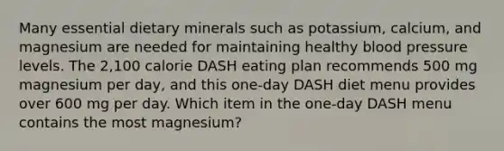 Many essential dietary minerals such as potassium, calcium, and magnesium are needed for maintaining healthy blood pressure levels. The 2,100 calorie DASH eating plan recommends 500 mg magnesium per day, and this one-day DASH diet menu provides over 600 mg per day. Which item in the one-day DASH menu contains the most magnesium?