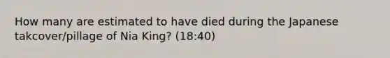 How many are estimated to have died during the Japanese takcover/pillage of Nia King? (18:40)