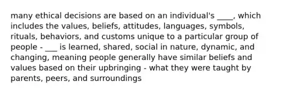 many ethical decisions are based on an individual's ____, which includes the values, beliefs, attitudes, languages, symbols, rituals, behaviors, and customs unique to a particular group of people - ___ is learned, shared, social in nature, dynamic, and changing, meaning people generally have similar beliefs and values based on their upbringing - what they were taught by parents, peers, and surroundings