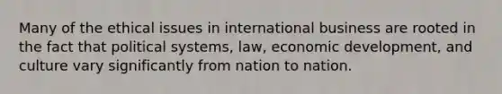 Many of the ethical issues in international business are rooted in the fact that political systems, law, economic development, and culture vary significantly from nation to nation.