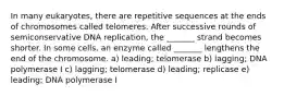 In many eukaryotes, there are repetitive sequences at the ends of chromosomes called telomeres. After successive rounds of semiconservative DNA replication, the _______ strand becomes shorter. In some cells, an enzyme called _______ lengthens the end of the chromosome. a) leading; telomerase b) lagging; DNA polymerase I c) lagging; telomerase d) leading; replicase e) leading; DNA polymerase I