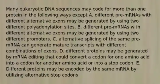 Many eukaryotic DNA sequences may code for more than one protein in the following ways except A. different pre-mRNAs with different alternative exons may be generated by using two different polyadenylation sites. B. different pre-mRNAs with different alternative exons may be generated by using two different promoters. C. alternative splicing of the same pre-mRNA can generate mature transcripts with different combinations of exons. D. different proteins may be generated by mRNA editing that could convert a codon for one amino acid into a codon for another amino acid or into a stop codon. E. Different proteins may be encoded by the same mRNA by utilizing alternative stop codons