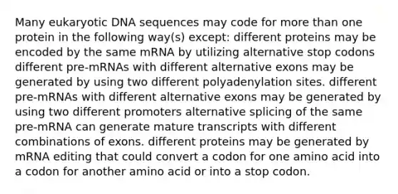 Many eukaryotic DNA sequences may code for more than one protein in the following way(s) except: different proteins may be encoded by the same mRNA by utilizing alternative stop codons different pre-mRNAs with different alternative exons may be generated by using two different polyadenylation sites. different pre-mRNAs with different alternative exons may be generated by using two different promoters alternative splicing of the same pre-mRNA can generate mature transcripts with different combinations of exons. different proteins may be generated by mRNA editing that could convert a codon for one amino acid into a codon for another amino acid or into a stop codon.