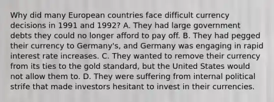 Why did many European countries face difficult currency decisions in 1991 and 1992? A. They had large government debts they could no longer afford to pay off. B. They had pegged their currency to Germany's, and Germany was engaging in rapid interest rate increases. C. They wanted to remove their currency from its ties to the gold standard, but the United States would not allow them to. D. They were suffering from internal political strife that made investors hesitant to invest in their currencies.