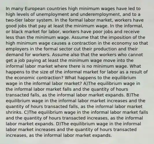 In many European countries high minimum wages have led to high levels of unemployment and underemployment, and to a two-tier labor system. In the formal labor market, workers have good jobs that pay at least the minimum wage. In the informal, or black market for labor, workers have poor jobs and receive less than the minimum wage. Assume that the imposition of the high minimum wage causes a contraction in the economy so that employers in the formal sector cut their production and their demand for workers. Assume also that the workers who cannot get a job paying at least the minimum wage move into the informal labor market where there is no minimum wage. What happens to the size of the informal market for labor as a result of the economic contraction? What happens to the equilibrium wage in the informal labor market? A)The equilibrium wage in the informal labor market falls and the quantity of hours transacted falls, as the informal labor market expands. B)The equilibrium wage in the informal labor market increases and the quantity of hours transacted falls, as the informal labor market shrinks. C)The equilibrium wage in the informal labor market falls and the quantity of hours transacted increases, as the informal labor market expands. D)The equilibrium wage in the informal labor market increases and the quantity of hours transacted increases, as the informal labor market expands.