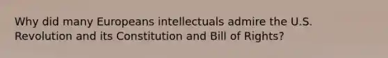 Why did many Europeans intellectuals admire the U.S. Revolution and its Constitution and Bill of Rights?