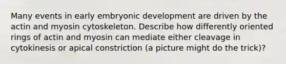 Many events in early embryonic development are driven by the actin and myosin cytoskeleton. Describe how differently oriented rings of actin and myosin can mediate either cleavage in cytokinesis or apical constriction (a picture might do the trick)?