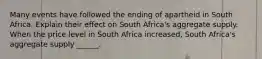 Many events have followed the ending of apartheid in South Africa. Explain their effect on South​ Africa's aggregate supply. When the price level in South Africa​ increased, South​ Africa's aggregate supply​ ______.