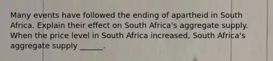 Many events have followed the ending of apartheid in South Africa. Explain their effect on South​ Africa's aggregate supply. When the price level in South Africa​ increased, South​ Africa's aggregate supply​ ______.