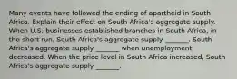 Many events have followed the ending of apartheid in South Africa. Explain their effect on South​ Africa's aggregate supply. When U.S. businesses established branches in South​ Africa, in the short​ run, South​ Africa's aggregate supply​ _______. South​ Africa's aggregate supply​ _______ when unemployment decreased. When the price level in South Africa​ increased, South​ Africa's aggregate supply​ _______.