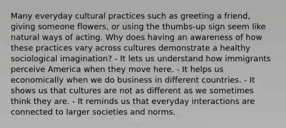 Many everyday cultural practices such as greeting a friend, giving someone flowers, or using the thumbs-up sign seem like natural ways of acting. Why does having an awareness of how these practices vary across cultures demonstrate a healthy sociological imagination? - It lets us understand how immigrants perceive America when they move here. - It helps us economically when we do business in different countries. - It shows us that cultures are not as different as we sometimes think they are. - It reminds us that everyday interactions are connected to larger societies and norms.