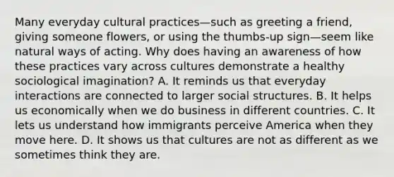 Many everyday cultural practices—such as greeting a friend, giving someone flowers, or using the thumbs-up sign—seem like natural ways of acting. Why does having an awareness of how these practices vary across cultures demonstrate a healthy sociological imagination? A. It reminds us that everyday interactions are connected to larger social structures. B. It helps us economically when we do business in different countries. C. It lets us understand how immigrants perceive America when they move here. D. It shows us that cultures are not as different as we sometimes think they are.