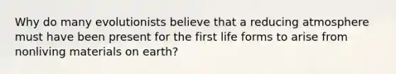 Why do many evolutionists believe that a reducing atmosphere must have been present for the first life forms to arise from nonliving materials on earth?