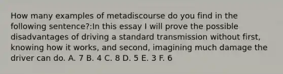 How many examples of metadiscourse do you find in the following sentence?:In this essay I will prove the possible disadvantages of driving a standard transmission without first, knowing how it works, and second, imagining much damage the driver can do. A. 7 B. 4 C. 8 D. 5 E. 3 F. 6