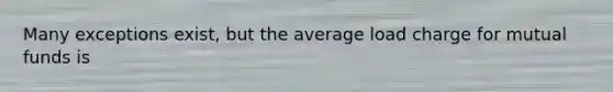 Many exceptions exist, but the average load charge for mutual funds is