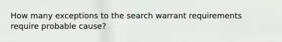 How many exceptions to the search warrant requirements require probable cause?