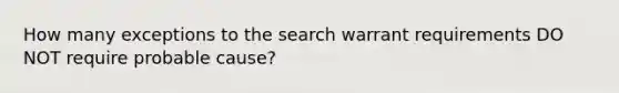 How many exceptions to the search warrant requirements DO NOT require probable cause?