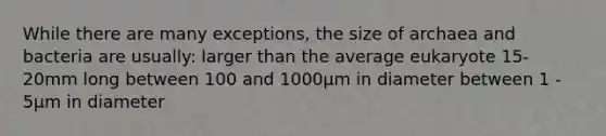 While there are many exceptions, the size of archaea and bacteria are usually: larger than the average eukaryote 15-20mm long between 100 and 1000μm in diameter between 1 - 5μm in diameter