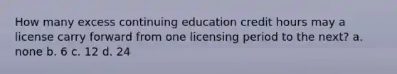 How many excess continuing education credit hours may a license carry forward from one licensing period to the next? a. none b. 6 c. 12 d. 24