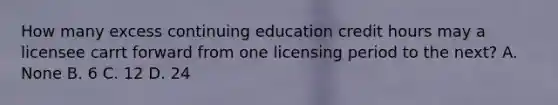 How many excess continuing education credit hours may a licensee carrt forward from one licensing period to the next? A. None B. 6 C. 12 D. 24