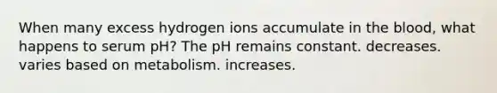 When many excess hydrogen ions accumulate in the blood, what happens to serum pH? The pH remains constant. decreases. varies based on metabolism. increases.