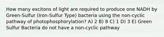 How many excitons of light are required to produce one NADH by Green-Sulfur (Iron-Sulfur Type) bacteria using the non-cyclic pathway of photophosphorylation? A) 2 B) 8 C) 1 D) 3 E) Green Sulfur Bacteria do not have a non-cyclic pathway