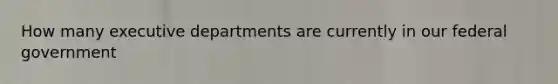 How many executive departments are currently in our federal government