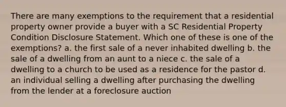 There are many exemptions to the requirement that a residential property owner provide a buyer with a SC Residential Property Condition Disclosure Statement. Which one of these is one of the exemptions? a. the first sale of a never inhabited dwelling b. the sale of a dwelling from an aunt to a niece c. the sale of a dwelling to a church to be used as a residence for the pastor d. an individual selling a dwelling after purchasing the dwelling from the lender at a foreclosure auction