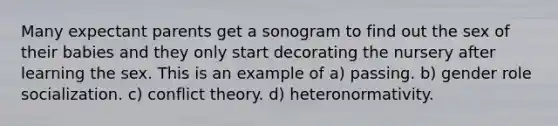 Many expectant parents get a sonogram to find out the sex of their babies and they only start decorating the nursery after learning the sex. This is an example of a) passing. b) gender role socialization. c) conflict theory. d) heteronormativity.