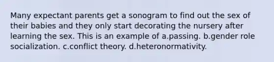 Many expectant parents get a sonogram to find out the sex of their babies and they only start decorating the nursery after learning the sex. This is an example of a.passing. b.gender role socialization. c.conflict theory. d.heteronormativity.