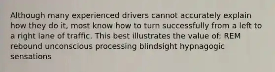 Although many experienced drivers cannot accurately explain how they do it, most know how to turn successfully from a left to a right lane of traffic. This best illustrates the value of: REM rebound unconscious processing blindsight hypnagogic sensations