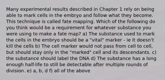 Many experimental results described in Chapter 1 rely on being able to mark cells in the embryo and follow what they become. This technique is called fate mapping. Which of the following do you think would be a requirement for whatever substance you were using to make a fate map? a) The substance used to mark the cells in the embryo should be a "vital" marker - ie it doesn't kill the cells b) The cell marker would not pass from cell to cell, but should stay only in the "marked" cell and its descendants. c) the substance should label the DNA d) The substance has a long enough half-life to still be detectable after multiple rounds of division. e) a, b, d f) all of the above