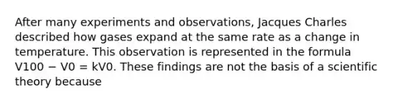 After many experiments and observations, Jacques Charles described how gases expand at the same rate as a change in temperature. This observation is represented in the formula V100 − V0 = kV0. These findings are not the basis of a scientific theory because