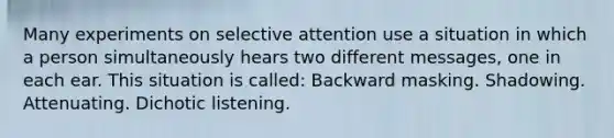 Many experiments on selective attention use a situation in which a person simultaneously hears two different messages, one in each ear. This situation is called: Backward masking. Shadowing. Attenuating. Dichotic listening.