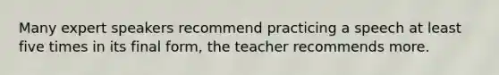 Many expert speakers recommend practicing a speech at least five times in its final form, the teacher recommends more.