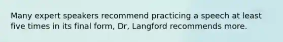 Many expert speakers recommend practicing a speech at least five times in its final form, Dr, Langford recommends more.