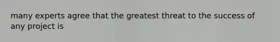 many experts agree that the greatest threat to the success of any project is