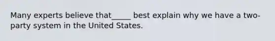 Many experts believe that_____ best explain why we have a two-party system in the United States.