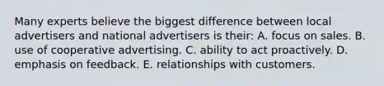 Many experts believe the biggest difference between local advertisers and national advertisers is their: A. focus on sales. B. use of cooperative advertising. C. ability to act proactively. D. emphasis on feedback. E. relationships with customers.