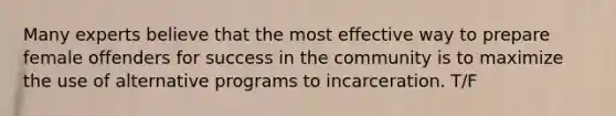 Many experts believe that the most effective way to prepare female offenders for success in the community is to maximize the use of alternative programs to incarceration. T/F