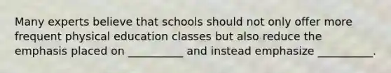 Many experts believe that schools should not only offer more frequent physical education classes but also reduce the emphasis placed on __________ and instead emphasize __________.