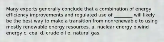 Many experts generally conclude that a combination of energy efficiency improvements and regulated use of ________ will likely be the best way to make a transition from nonrenewable to using mostly renewable energy resources. a. nuclear energy b.wind energy c. coal d. crude oil e. natural gas