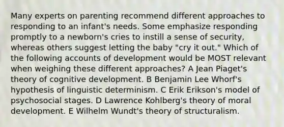 Many experts on parenting recommend different approaches to responding to an infant's needs. Some emphasize responding promptly to a newborn's cries to instill a sense of security, whereas others suggest letting the baby "cry it out." Which of the following accounts of development would be MOST relevant when weighing these different approaches? A Jean Piaget's theory of cognitive development. B Benjamin Lee Whorf's hypothesis of linguistic determinism. C Erik Erikson's model of psychosocial stages. D Lawrence Kohlberg's theory of moral development. E Wilhelm Wundt's theory of structuralism.