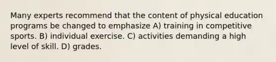 Many experts recommend that the content of physical education programs be changed to emphasize A) training in competitive sports. B) individual exercise. C) activities demanding a high level of skill. D) grades.