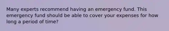 Many experts recommend having an emergency fund. This emergency fund should be able to cover your expenses for how long a period of time?